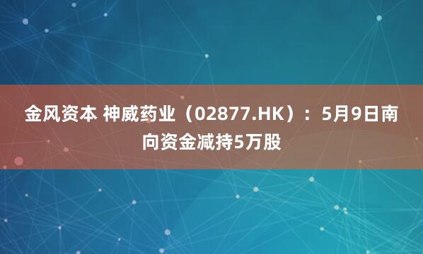 金风资本 神威药业（02877.HK）：5月9日南向资金减持5万股