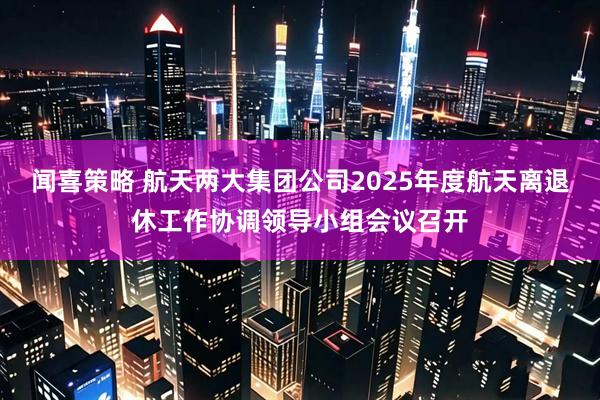 闻喜策略 航天两大集团公司2025年度航天离退休工作协调领导小组会议召开