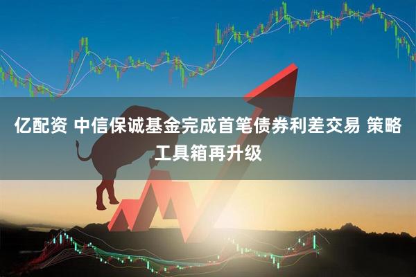 亿配资 中信保诚基金完成首笔债券利差交易 策略工具箱再升级