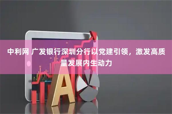 中利网 广发银行深圳分行以党建引领，激发高质量发展内生动力