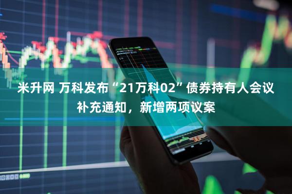 米升网 万科发布“21万科02”债券持有人会议补充通知，新增两项议案