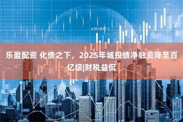 乐盈配资 化债之下，2025年城投债净融资降至百亿级|财税益侃