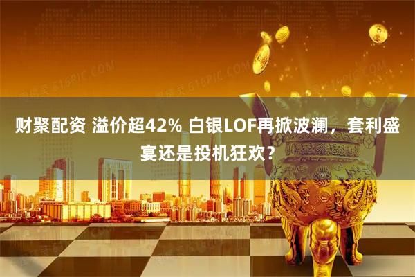 财聚配资 溢价超42% 白银LOF再掀波澜，套利盛宴还是投机狂欢？