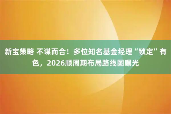 新宝策略 不谋而合！多位知名基金经理“锁定”有色，2026顺周期布局路线图曝光
