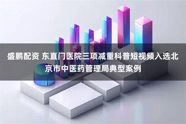 盛鹏配资 东直门医院三项减重科普短视频入选北京市中医药管理局典型案例