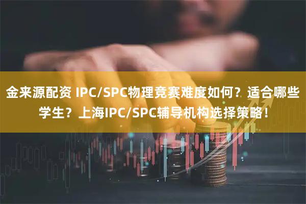 金来源配资 IPC/SPC物理竞赛难度如何？适合哪些学生？上海IPC/SPC辅导机构选择策略！