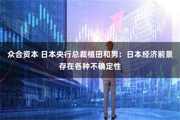 众合资本 日本央行总裁植田和男：日本经济前景存在各种不确定性