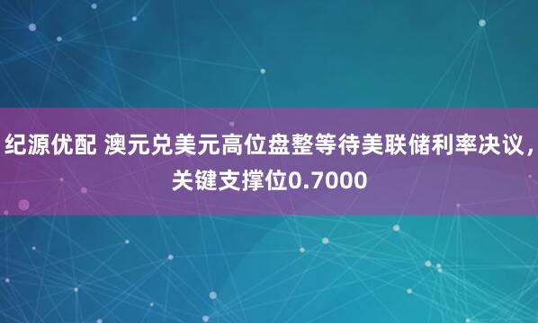 纪源优配 澳元兑美元高位盘整等待美联储利率决议，关键支撑位0.7000