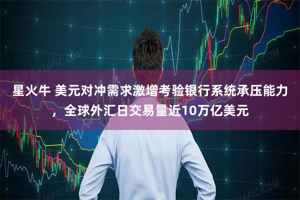 星火牛 美元对冲需求激增考验银行系统承压能力，全球外汇日交易量近10万亿美元