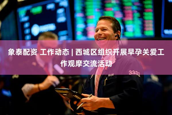 象泰配资 工作动态 | 西城区组织开展早孕关爱工作观摩交流活动