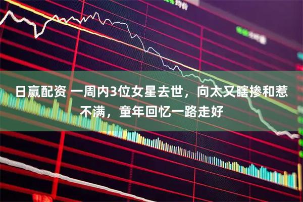 日赢配资 一周内3位女星去世，向太又瞎掺和惹不满，童年回忆一路走好