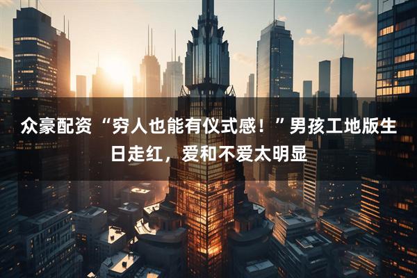 众豪配资 “穷人也能有仪式感！”男孩工地版生日走红，爱和不爱太明显