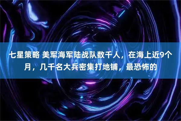 七星策略 美军海军陆战队数千人，在海上近9个月，几千名大兵密集打地铺，最恐怖的