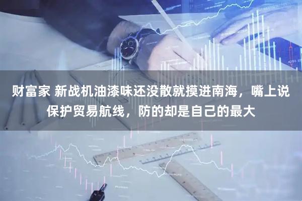 财富家 新战机油漆味还没散就摸进南海，嘴上说保护贸易航线，防的却是自己的最大