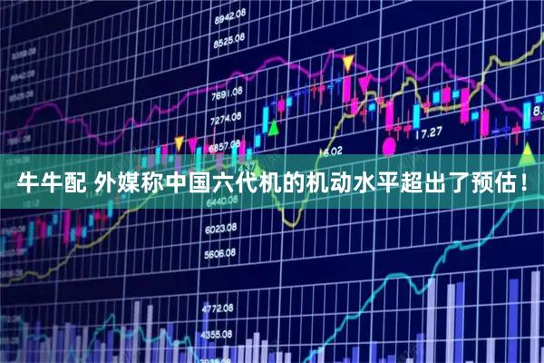 牛牛配 外媒称中国六代机的机动水平超出了预估！